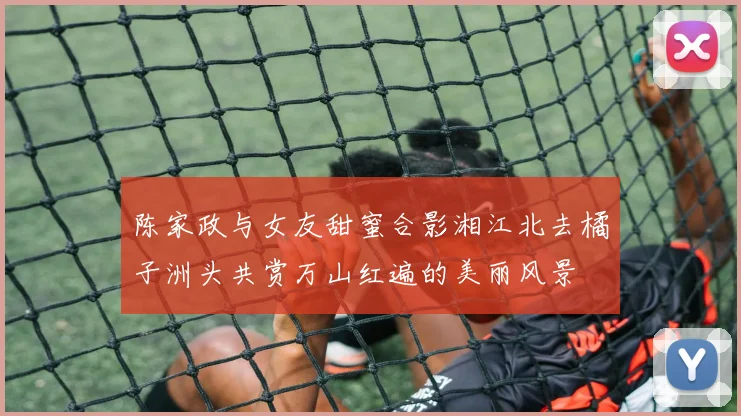 陈家政与女友甜蜜合影湘江北去橘子洲头共赏万山红遍的美丽风景