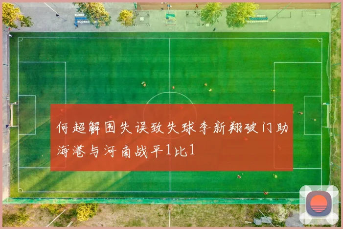 何超解围失误致失球李新翔破门助海港与河南战平1比1