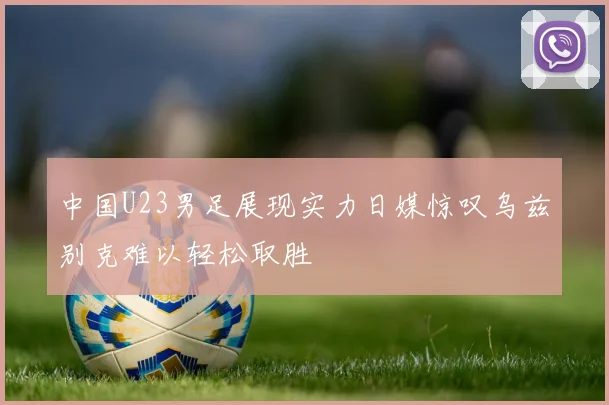 中国U23男足展现实力日媒惊叹乌兹别克难以轻松取胜
