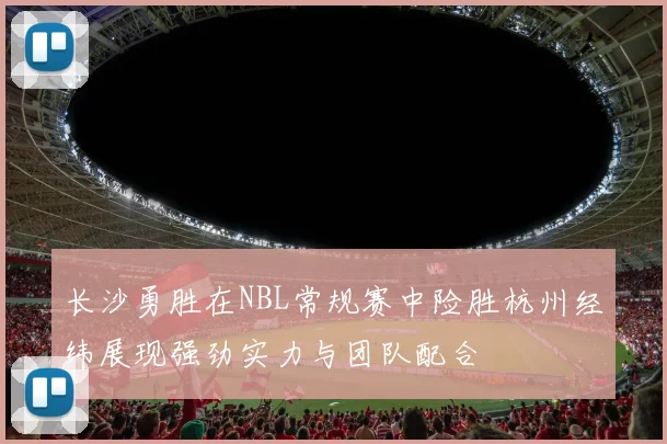长沙勇胜在NBL常规赛中险胜杭州经纬展现强劲实力与团队配合