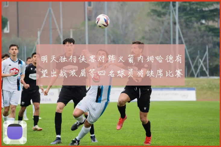 明天独行侠客对阵火箭内姆哈德有望出战浓眉等四名球员将缺席比赛