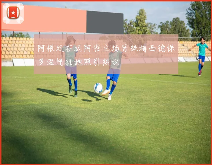 阿根廷在迈阿密主场晋级梅西德保罗温情拥抱照引热议