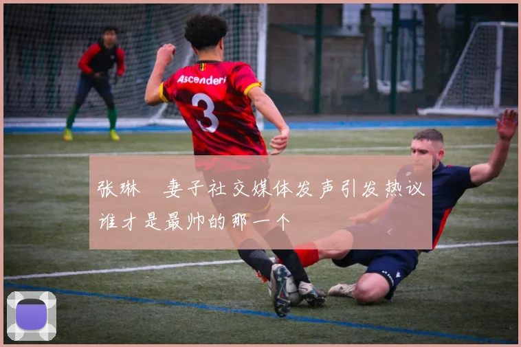 张琳芃妻子社交媒体发声引发热议谁才是最帅的那一个