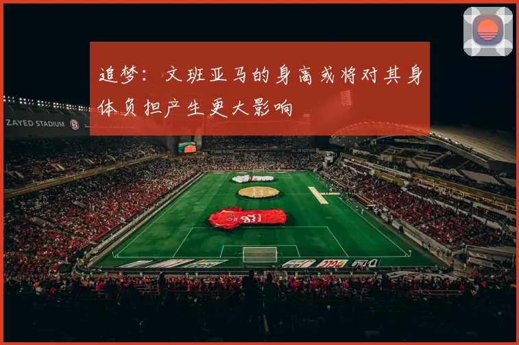 追梦：文班亚马的身高或将对其身体负担产生更大影响
