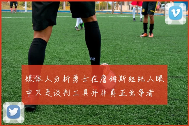 媒体人分析勇士在詹姆斯经纪人眼中只是谈判工具并非真正竞争者