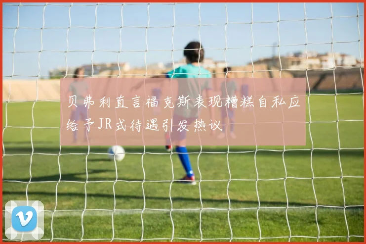 贝弗利直言福克斯表现糟糕自私应给予JR式待遇引发热议