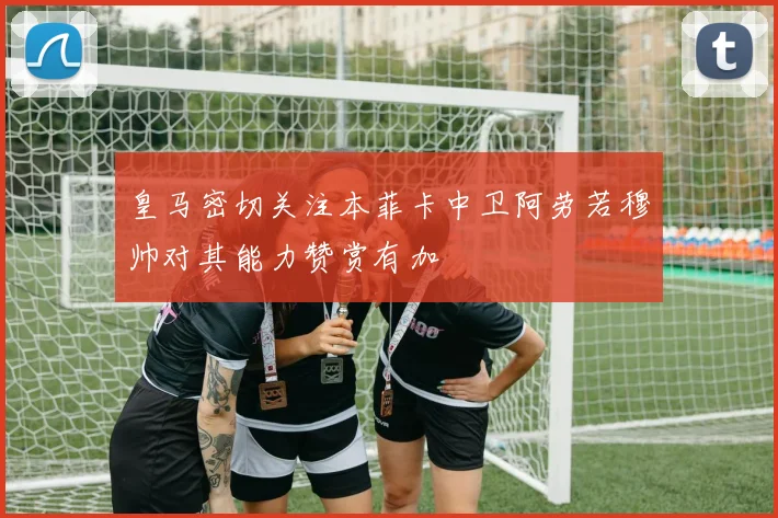皇马密切关注本菲卡中卫阿劳若穆帅对其能力赞赏有加
