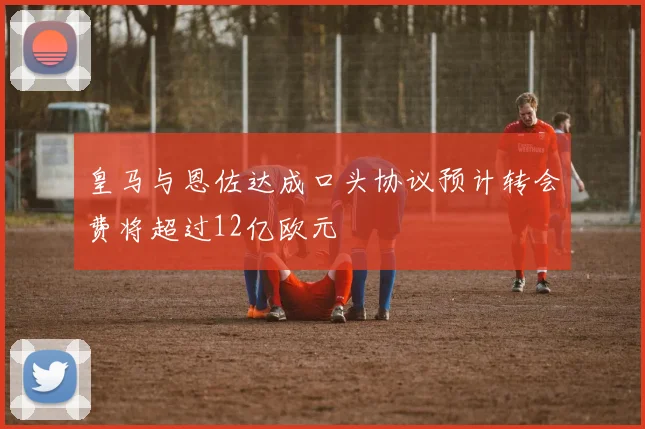 皇马与恩佐达成口头协议预计转会费将超过12亿欧元