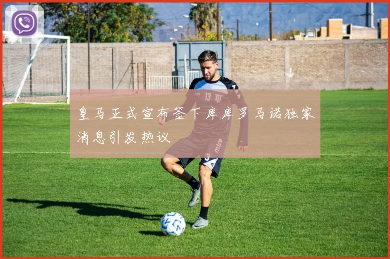 皇马正式宣布签下库库罗马诺独家消息引发热议