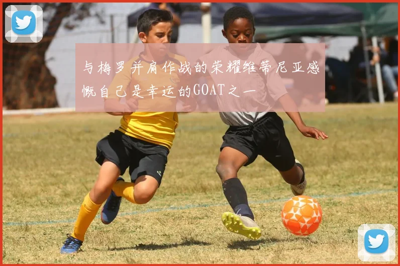 与梅罗并肩作战的荣耀维蒂尼亚感慨自己是幸运的GOAT之一