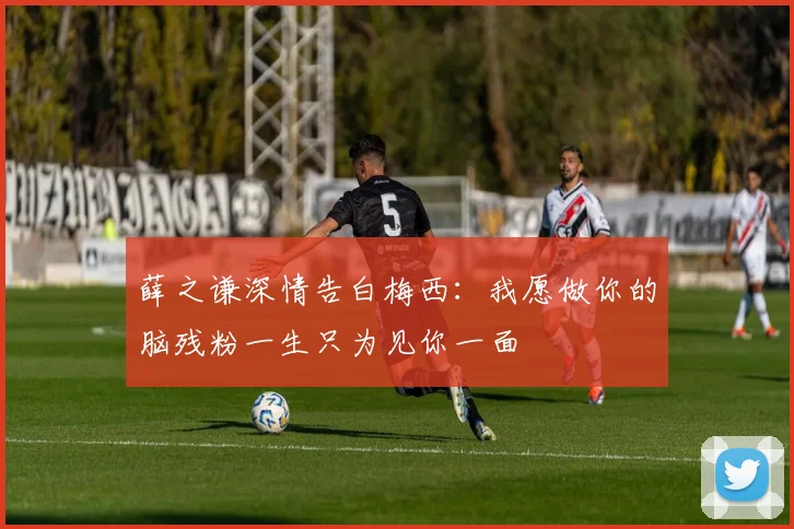 薛之谦深情告白梅西：我愿做你的脑残粉一生只为见你一面