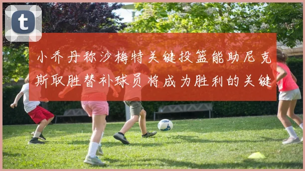 小乔丹称沙梅特关键投篮能助尼克斯取胜替补球员将成为胜利的关键因素
