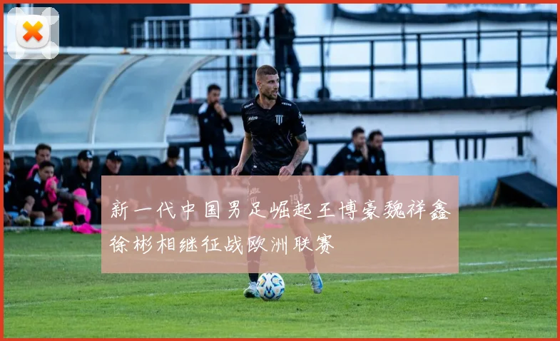 新一代中国男足崛起王博豪魏祥鑫徐彬相继征战欧洲联赛