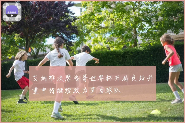 艾纳维谈摩洛哥世界杯开局良好并重申将继续效力罗马球队
